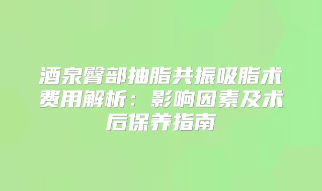 酒泉臀部抽脂共振吸脂术费用解析：影响因素及术后保养指南
