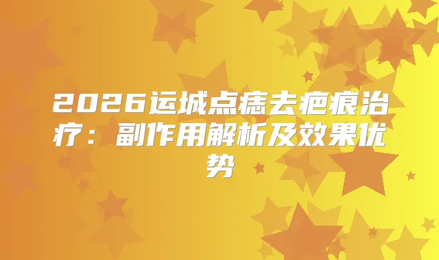 2026运城点痣去疤痕：副作用解析及效果优势