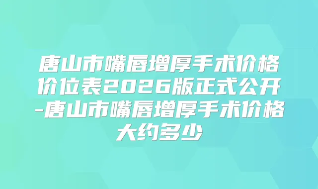 唐山市嘴唇增厚手术价格价位表2026版正式公开-唐山市嘴唇增厚手术价格大约多少