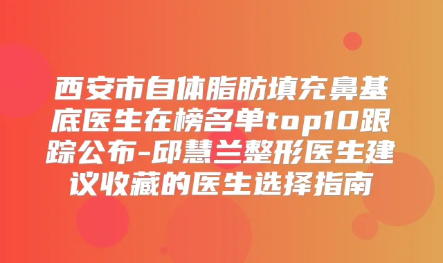 西安市自体脂肪填充鼻基底医生在榜名单top10跟踪公布-邱慧兰整形医生建议收藏的医生选择指南
