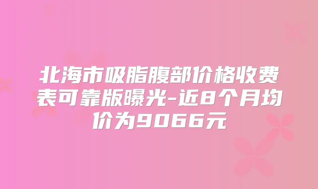 北海市吸脂腹部价格收费表可靠版曝光-近8个月均价为9066元