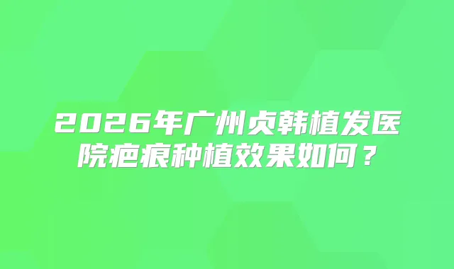 2026年广州贞韩植发医院疤痕种植效果如何？