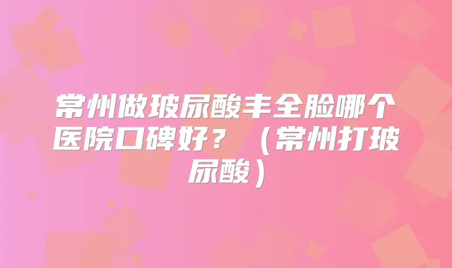 常州做玻尿酸丰全脸哪个医院口碑好？（常州打玻尿酸）