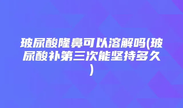 玻尿酸隆鼻可以溶解吗(玻尿酸补第三次能坚持多久)