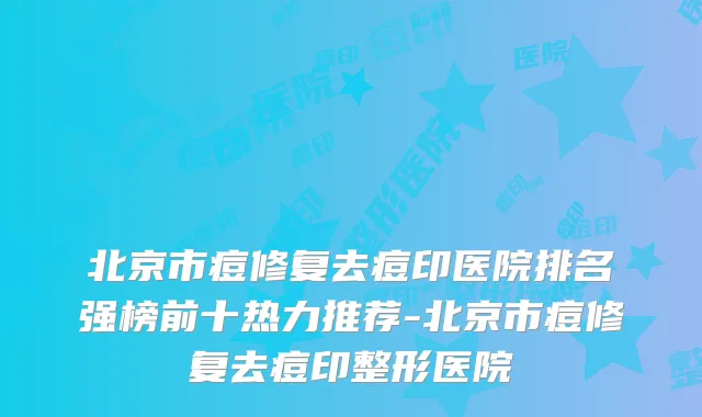 北京市痘修复去痘印医院排名强榜前十热力推荐-北京市痘修复去痘印整形医院