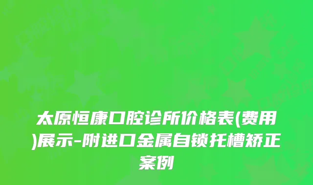 太原恒康口腔诊所价格表(费用)展示-附进口金属自锁托槽矫正案例