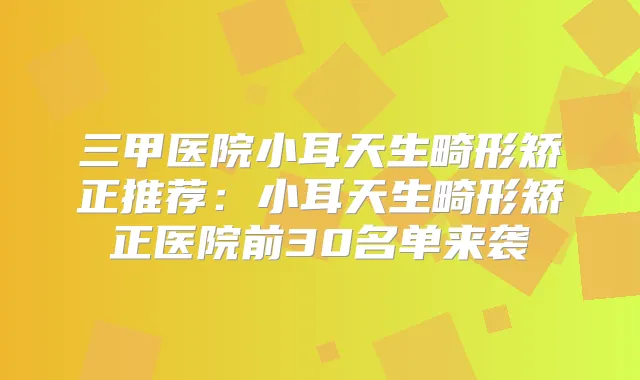 三甲医院小耳天生畸形矫正推荐：小耳天生畸形矫正医院前30名单来袭