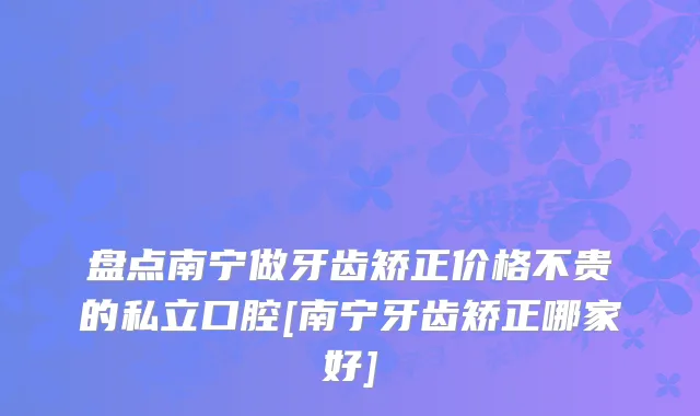 盘点南宁做牙齿矫正价格不贵的私立口腔[南宁牙齿矫正哪家好]