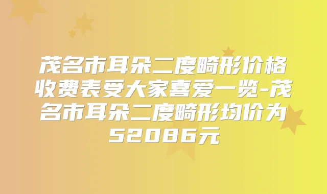 茂名市耳朵二度畸形价格收费表受大家喜爱一览-茂名市耳朵二度畸形均价为52086元