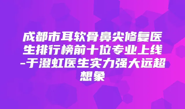 成都市耳软骨鼻尖修复医生排行榜前十位专业上线-于澄虹医生实力强大远超想象
