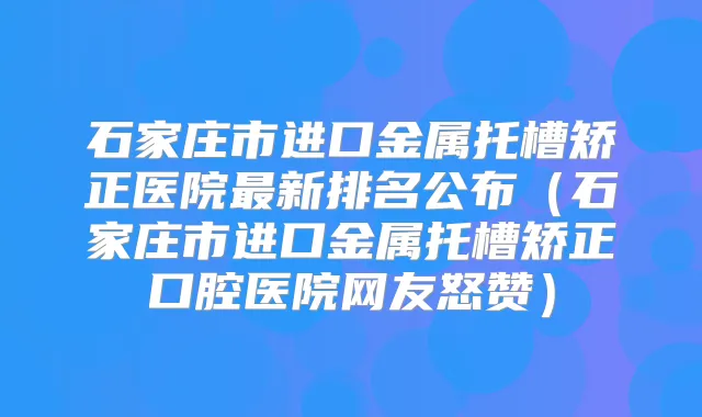 石家庄市进口金属托槽矫正医院新排名公布（石家庄市进口金属托槽矫正口腔医院网友怒赞）