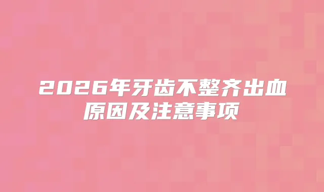 2026年牙齿不整齐出血原因及注意事项