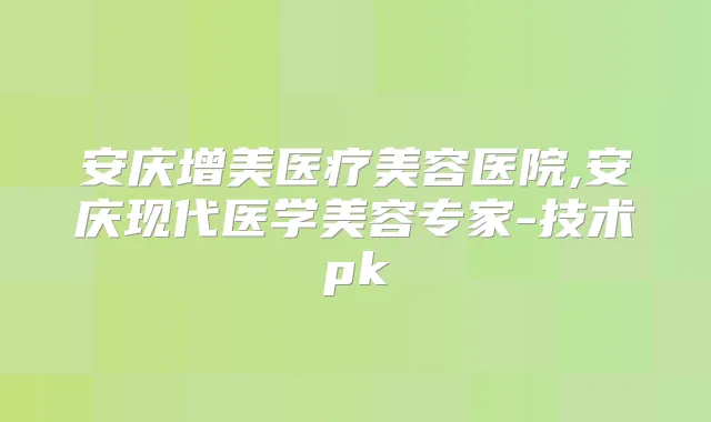 安庆增美医疗美容医院,安庆现代医学美容专家-技术pk