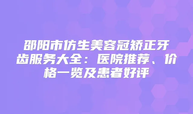 邵阳市仿生美容冠矫正牙齿服务大全：医院推荐、价格一览及患者好评