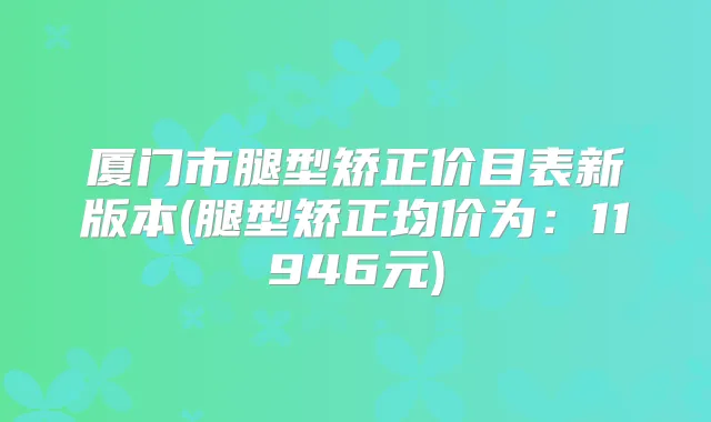 厦门市腿型矫正价目表新版本(腿型矫正均价为：11946元)