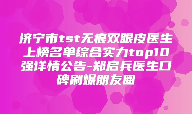 济宁市tst无痕双眼皮医生上榜名单综合实力top10强详情公告-郑启兵医生口碑刷爆朋友圈