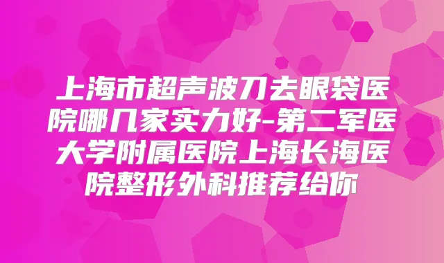 上海市超声波刀去眼袋医院哪几家实力好-第二军医大学附属医院上海长海医院整形外科推荐给你