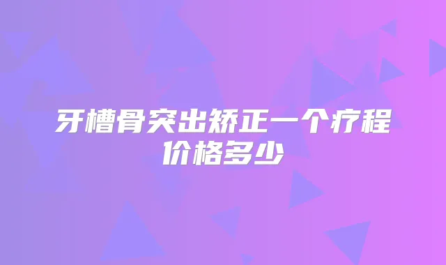 牙槽骨突出矫正一个疗程价格多少