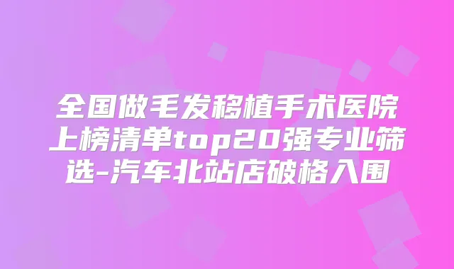 全国做毛发移植手术医院上榜清单top20强专业筛选-汽车北站店破格入围