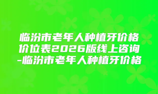 临汾市老年人种植牙价格价位表2026版线上咨询-临汾市老年人种植牙价格
