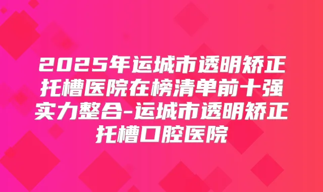 2025年运城市透明矫正托槽医院在榜清单前十强实力整合-运城市透明矫正托槽口腔医院