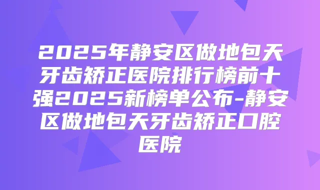 2025年静安区做地包天牙齿矫正医院排行榜前十强2025新榜单公布-静安区做地包天牙齿矫正口腔医院
