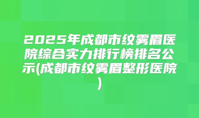 2025年成都市纹雾眉医院综合实力排行榜排名公示(成都市纹雾眉整形医院)