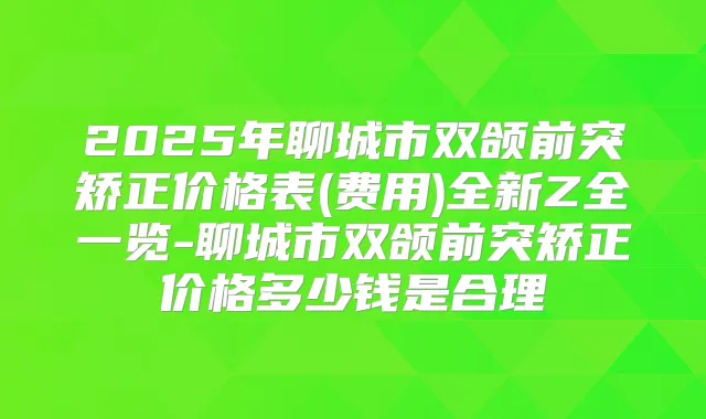 2025年聊城市双颌前突矫正价格表(费用)全新Z全一览-聊城市双颌前突矫正价格多少钱是合理