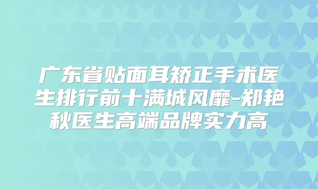 广东省贴面耳矫正手术医生排行前十满城风靡-郑艳秋医生高端品牌实力高