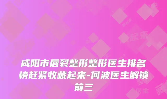 咸阳市唇裂整形整形医生排名榜赶紧收藏起来-何波医生解锁前三