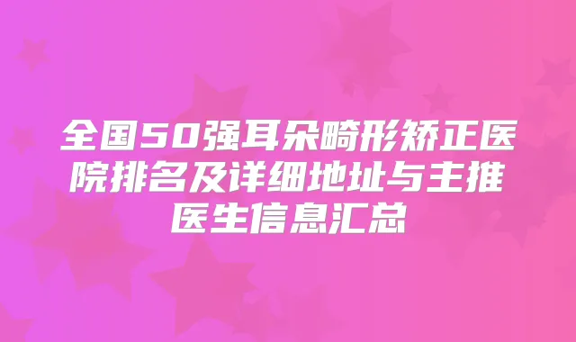 全国50强耳朵畸形矫正医院排名及详细地址与主推医生信息汇总