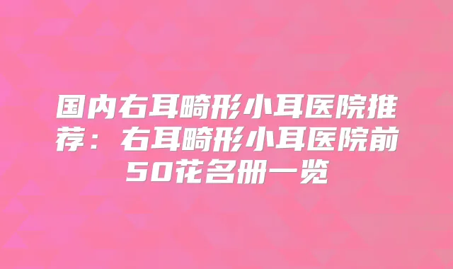 国内右耳畸形小耳医院推荐：右耳畸形小耳医院前50花名册一览