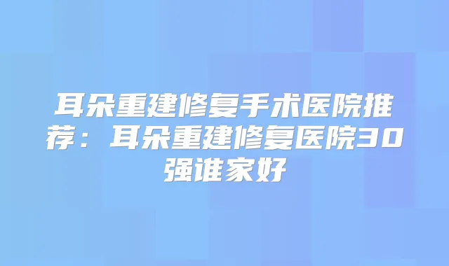 耳朵重建修复手术医院推荐：耳朵重建修复医院30强谁家好