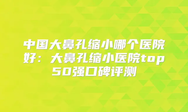 中国大鼻孔缩小哪个医院好：大鼻孔缩小医院top50强口碑评测