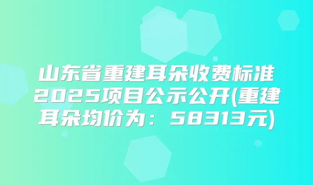 山东省重建耳朵收费标准2025项目公示公开(重建耳朵均价为：58313元)