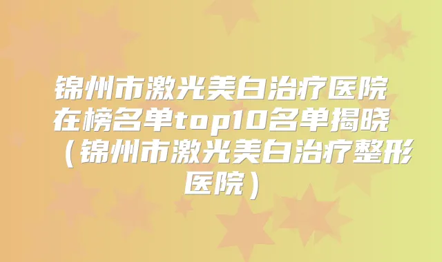 锦州市激光美白医院在榜名单top10名单揭晓（锦州市激光美白整形医院）