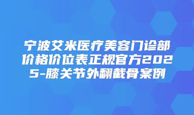 宁波艾米医疗美容门诊部价格价位表正规官方2025-膝关节外翻截骨案例
