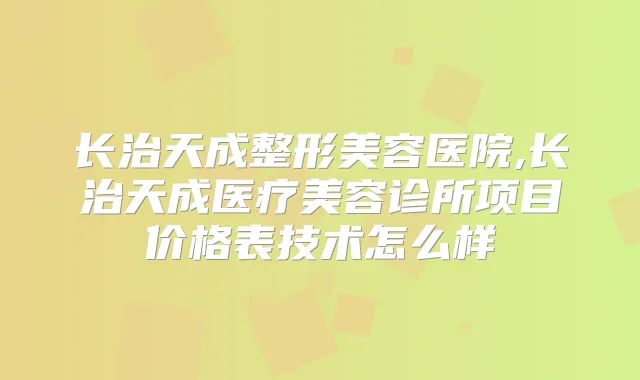 长治天成整形美容医院,长治天成医疗美容诊所项目价格表技术怎么样
