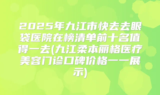 2025年九江市快去去眼袋医院在榜清单前十名值得一去(九江柔本丽格医疗美容门诊口碑价格一一展示)