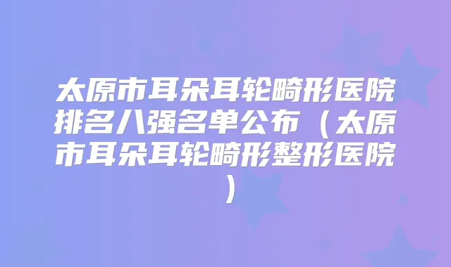太原市耳朵耳轮畸形医院排名八强名单公布(太原市耳朵耳轮畸形整形医院)