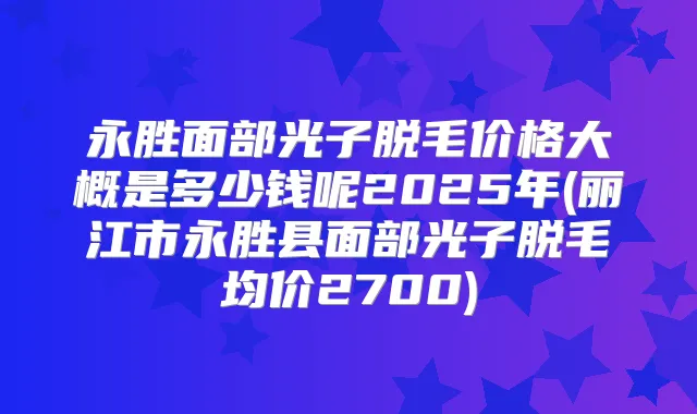 永胜面部光子脱毛价格大概是多少钱呢2025年(丽江市永胜县面部光子脱毛均价2700)
