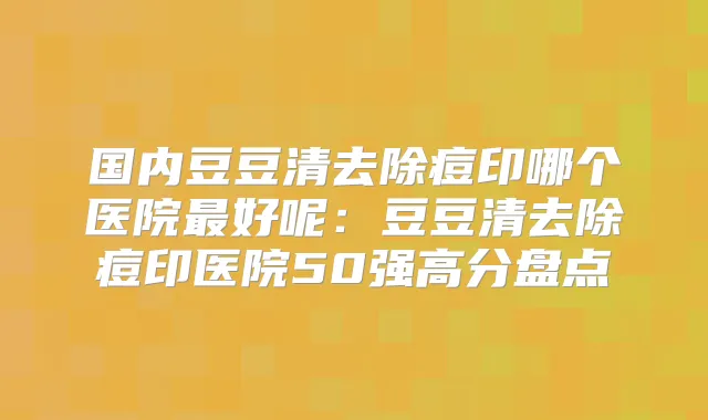 国内豆豆清去除痘印哪个医院好呢：豆豆清去除痘印医院50强高分盘点