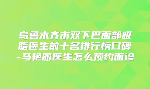 乌鲁木齐市双下巴面部吸脂医生前十名排行榜口碑-马艳丽医生怎么预约面诊