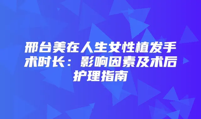 邢台美在人生女性植发手术时长：影响因素及术后护理指南