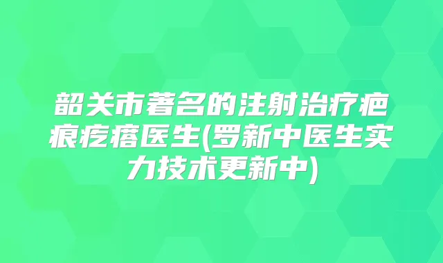 韶关市著名的注射疤痕疙瘩医生(罗新中医生实力技术更新中)