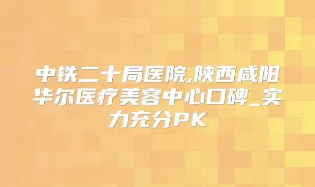 中铁二十局医院,陕西咸阳华尔医疗美容中心口碑_实力充分PK
