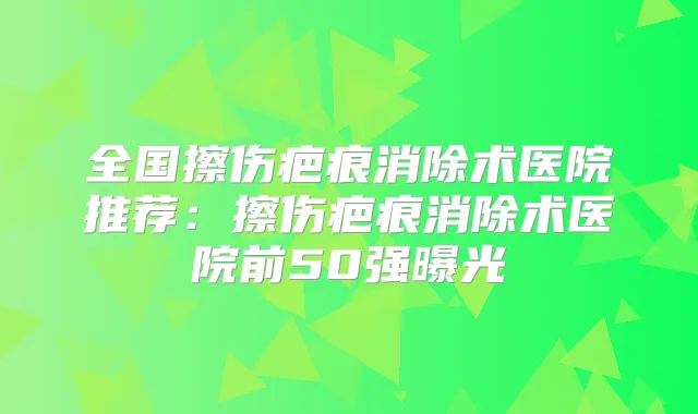 全国擦伤疤痕消除术医院推荐：擦伤疤痕消除术医院前50强曝光