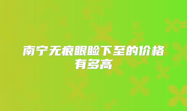南宁无痕眼睑下至的价格有多高