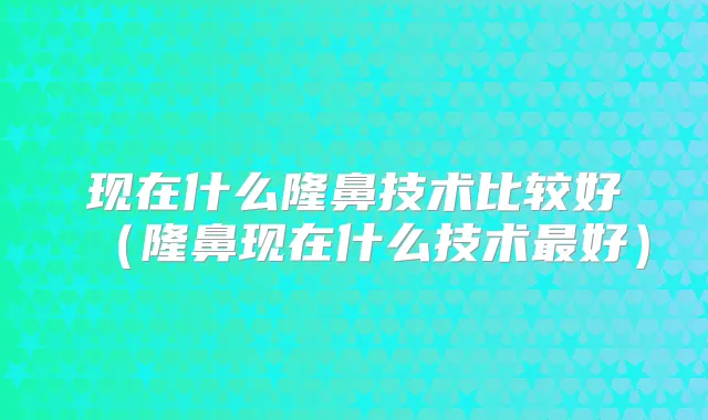 现在什么隆鼻技术比较好(隆鼻现在什么技术好)
