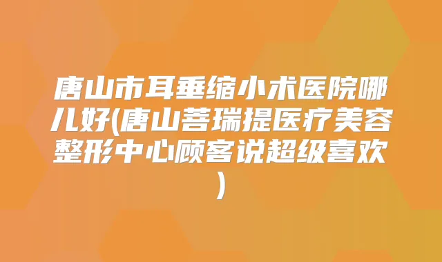唐山市耳垂缩小术医院哪儿好(唐山菩瑞提医疗美容整形中心顾客说超级喜欢)